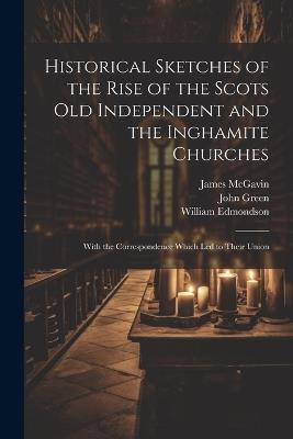 Historical Sketches of the Rise of the Scots Old Independent and the Inghamite Churches: With the Correspondence Which led to Their Union - John Green,James McGavin,William Edmondson - cover