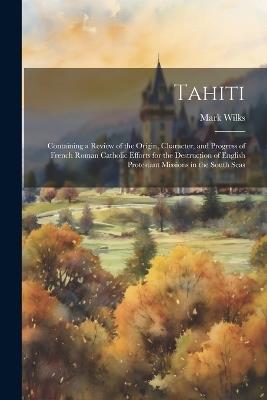 Tahiti: Containing a Review of the Origin, Character, and Progress of French Roman Catholic Efforts for the Destruction of English Protestant Missions in the South Seas - Mark Wilks - cover