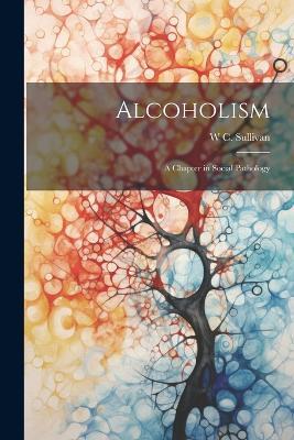 Alcoholism: A Chapter in Social Pathology - W C Sullivan - cover