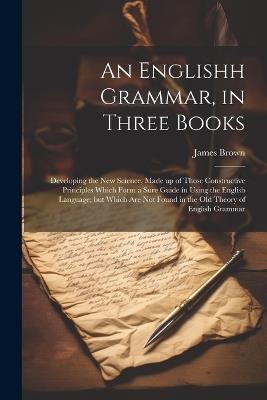 An Englishh Grammar, in Three Books; Developing the new Science, Made up of Those Constructive Principles Which Form a Sure Guide in Using the English Language; but Which are not Found in the old Theory of English Grammar - James Brown - cover