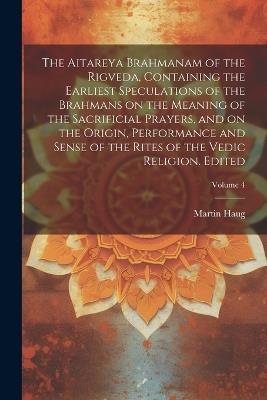 The Aitareya Brahmanam of the Rigveda, Containing the Earliest Speculations of the Brahmans on the Meaning of the Sacrificial Prayers, and on the Origin, Performance and Sense of the Rites of the Vedic Religion. Edited; Volume 4 - Martin Haug - cover