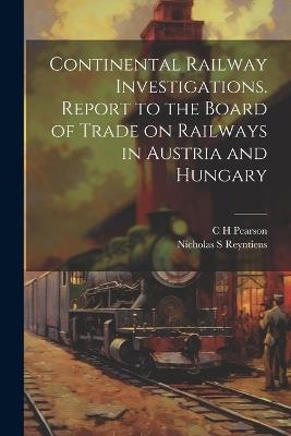 Continental Railway Investigations. Report to the Board of Trade on Railways in Austria and Hungary - C H Pearson,Nicholas S Reyntiens - cover