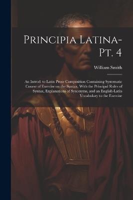 Principia Latina- Pt. 4: An Introd. to Latin Prose Composition Containing Systematic Course of Exercise on the Syntax, With the Principal Rules of Syntax, Explanations of Synonyms, and an English-Latin Vocabulary to the Exercise - William Smith - cover