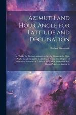 Azimuth and Hour Angle for Latitude and Declination; or, Tables for Finding Azimuth at sea by Means of the Hour Angle, in all Navigable Latitudes, at Every two Degrees of Declination Between the Limits of the Zodiac Whenever sun, Moon, Planet, or Known St