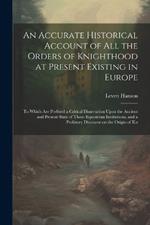 An Accurate Historical Account of all the Orders of Knighthood at Present Existing in Europe: To Which are Prefixed a Critical Dissertation Upon the Ancient and Present State of Those Equestrian Institutions, and a Prefatory Discourse on the Origin of Kn