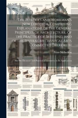 The Builder's and Workman's new Director, Comprising Explanations of the General Principles of Architecture, of the Practice of Building, and of the Several Mechanical Arts Connected Therewith; Also the Elements and Practice of Geometry in its Application - Peter Nicholson - cover