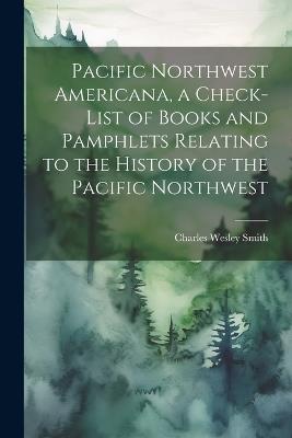 Pacific Northwest Americana, a Check-list of Books and Pamphlets Relating to the History of the Pacific Northwest - Charles Wesley Smith - cover