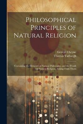 Philosophical Principles of Natural Religion: Containing the Elements of Natural Philosophy, and the Proofs for Natural Religion, Arising From Them - George Cheyne,Thomas Yarburgh - cover