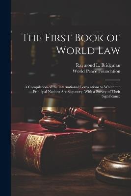 The First Book of World law; a Compilation of the International Conventions to Which the Principal Nations are Signatory, With a Survey of Their Significance - World Peace Foundation,Raymond L 1848-1925 Bridgman - cover