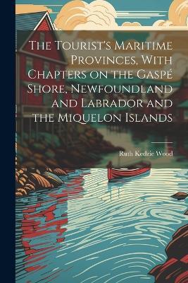 The Tourist's Maritime Provinces, With Chapters on the Gaspé Shore, Newfoundland and Labrador and the Miquelon Islands - Ruth Kedzie Wood - cover