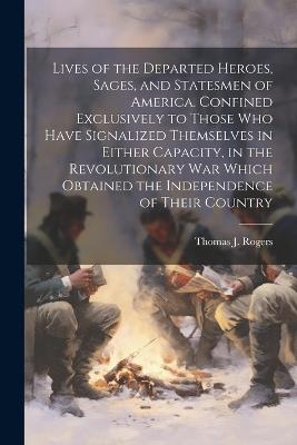 Lives of the Departed Heroes, Sages, and Statesmen of America. Confined Exclusively to Those who Have Signalized Themselves in Either Capacity, in the Revolutionary war Which Obtained the Independence of Their Country - Thomas J 1781-1832 Rogers - cover