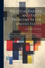 Political Parties and Party Problems in the United States; a Sketch of American Party History and of the Development and Operations of Party Machinery, Together With a Consideration of Certain Party Problems in Their Relation to Political Morality
