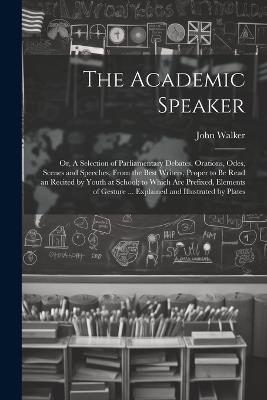 The Academic Speaker; or, A Selection of Parliamentary Debates, Orations, Odes, Scenes and Speeches, From the Best Writers, Proper to be Read an Recited by Youth at School; to Which are Prefixed, Elements of Gesture ... Explained and Illustrated by Plates - John Walker - cover