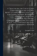 A Treatise on the County and Township Officers of Iowa, Being a Complete Official Guide for Clerks, Sheriffs, Boards of Supervisors, Auditors, Treasurers, Recorders, Coroners, Surveyors, Notaries Public, and Township Trustees, Clerks, Constables, Assessor