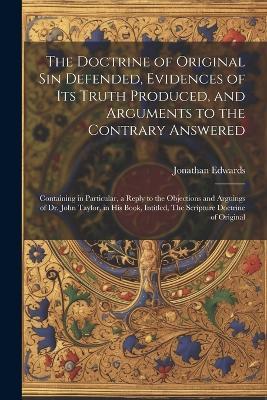 The Doctrine of Original sin Defended, Evidences of its Truth Produced, and Arguments to the Contrary Answered: Containing in Particular, a Reply to the Objections and Arguings of Dr. John Taylor, in his Book, Intitled, The Scripture Doctrine of Original - Jonathan Edwards - cover