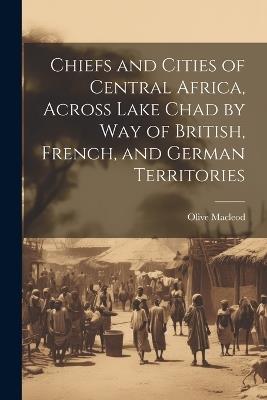 Chiefs and Cities of Central Africa, Across Lake Chad by way of British, French, and German Territories - Olive MacLeod - cover