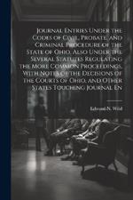 Journal Entries Under the Codes of Civil, Probate, and Criminal Procedure of the State of Ohio, Also Under the Several Statutes Regulating the More Common Proceedings, With Notes of the Decisions of the Courts of Ohio, and Other States Touching Journal En