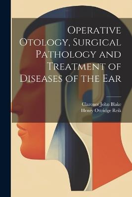 Operative Otology, Surgical Pathology and Treatment of Diseases of the Ear - Henry Ottridge Reik,Clarence John Blake - cover