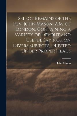 Select Remains of the Rev. John Mason, A.M. of London. Containing a Variety of Devout and Useful Sayings, on Divers Subjects, Dijested Under Proper Heads - John Mason - cover