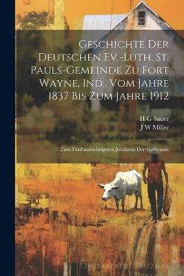 Geschichte der Deutschen Ev.-Luth. St. Pauls-Gemeinde zu Fort Wayne, Ind., vom Jahre 1837 bis zum Jahre 1912: Zum fünfundsiebzigsten Jubiläum der Gemeinde - H G Sauer,J W Miller - cover