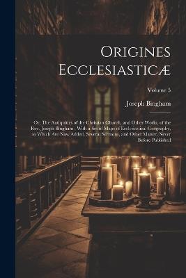 Origines Ecclesiasticæ: Or, The Antiquities of the Christian Church, and Other Works, of the Rev. Joseph Bingham; With a set of Maps of Ecclesiastical Geography, to Which are now Added, Several Sermons, and Other Matter, Never Before Published; Volume 5 - Joseph Bingham - cover