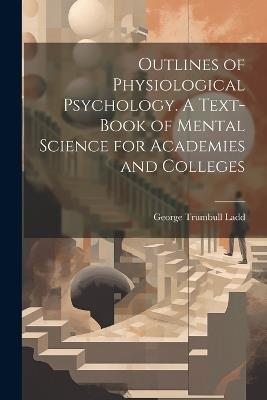 Outlines of Physiological Psychology. A Text-book of Mental Science for Academies and Colleges - George Trumbull Ladd - cover