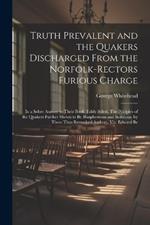 Truth Prevalent and the Quakers Discharged From the Norfolk-rectors Furious Charge: In a Sober Answer to Their Book, Falsly Stiled, The Priciples of the Quakers Further Shewn to be Blasphemous and Seditious, by These Thus Remarked Authors, viz. Edward Be