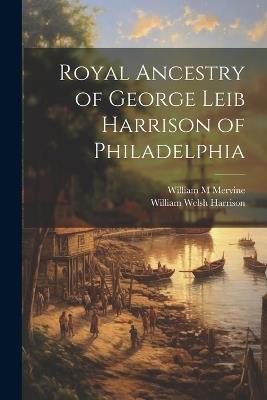 Royal Ancestry of George Leib Harrison of Philadelphia - William Welsh Harrison,William M Mervine - cover