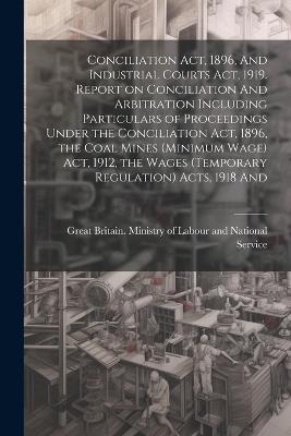 Conciliation act, 1896, And Industrial Courts act, 1919. Report on Conciliation And Arbitration Including Particulars of Proceedings Under the Conciliation act, 1896, the Coal Mines (minimum Wage) act, 1912, the Wages (temporary Regulation) Acts, 1918 And - cover