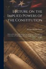 Lecture on the Implied Powers of the Constitution: Delivered by Special Request to the Law School of Georgetown University, in Washington, D.C. on Monday Evening, February 16, 1885