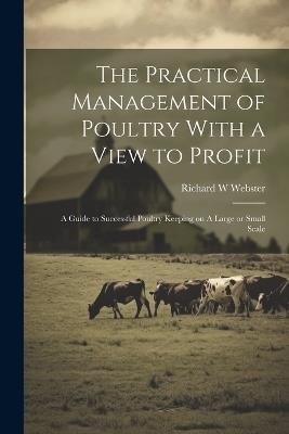 The Practical Management of Poultry With a View to Profit: A Guide to Successful Poultry Keeping on A Large or Small Scale - Richard W Webster - cover