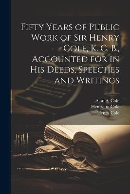 Fifty Years of Public Work of Sir Henry Cole, K. C. B., Accounted for in his Deeds, Speeches and Writings - Henry Cole,Henrietta Cole,Alan S 1846-1934 Cole - cover