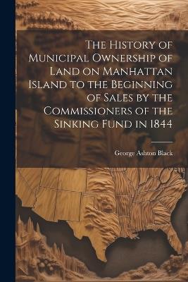 The History of Municipal Ownership of Land on Manhattan Island to the Beginning of Sales by the Commissioners of the Sinking Fund in 1844 - George Ashton Black - cover