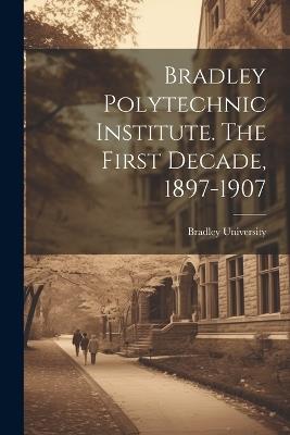 Bradley Polytechnic Institute. The First Decade, 1897-1907 - cover