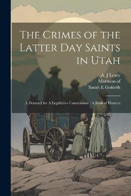 The Crimes of the Latter Day Saints in Utah: A Demand for A Legislative Commission: A Book of Horrors - Mormon Of 1831,Goforth Sarah E,Leary A J - cover