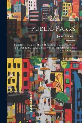 Public Parks: Their Effects Upon the Moral, Physical and Sanitary Condition of the Inhabitants of Large Cities: With Special Reference to the City of Chicago - cover