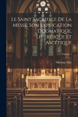 Le Saint Sacrifice de la Messe, son explication dogmatique, liturgique et ascétique; Volume 1 - Nikolaus Gihr - cover