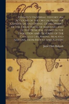 Ridpath's Universal History: An Account of the Origin, Primitive Condition and Ethnic Development of the Great Races of Mankind, and of the Principal Events in the Evolution and Progress of the Civilized Life Among men and Nations, From Recent and Authen: 1 - John Clark Ridpath - cover