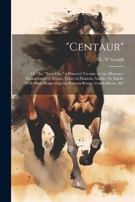 "Centaur": Or The "turn out," a Practical Treatise on the (humane) Management of Horses, Either in Harness, Saddle, Or Stable; With Hints Respecting the Harness-room, Coach-house, &c - E W Gough - cover