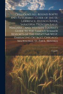 Chisholm's All-round Route and Panoramic Guide of the St. Lawrence, Hudson River, Saratoga, Trenton Falls, Niagara ... and Western Tourist's Guide to the Famous Summer Resports of the Great far West, Embracing Detroit, Chicago, Milwaukee, St. Paul, Minnea: Copy#1 - Anonymous - cover