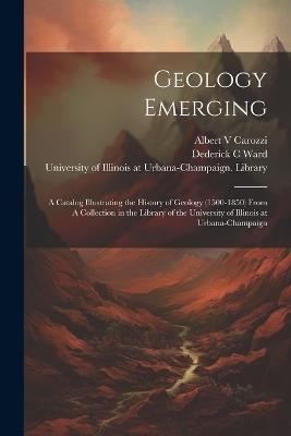 Geology Emerging: A Catalog Illustrating the History of Geology (1500-1850) From A Collection in the Library of the University of Illinois at Urbana-Champaign - Dederick C Ward,Albert Carozzi - cover