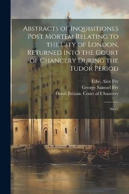 Abstracts of Inquisitiones Post Mortem Relating to the City of London, Returned Into the Court of Chancery During the Tudor Period: 26-27 - George Samuel Fry,Edw Alex Fry - cover