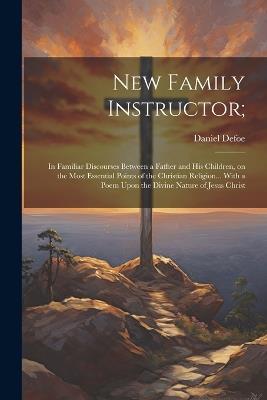 New Family Instructor;: In Familiar Discourses Between a Father and his Children, on the Most Essential Points of the Christian Religion... With a Poem Upon the Divine Nature of Jesus Christ - Daniel Defoe - cover