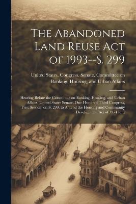 The Abandoned Land Reuse Act of 1993--S. 299: Hearing Before the Committee on Banking, Housing, and Urban Affairs, United States Senate, One Hundred Third Congress, First Session, on S. 299, to Amend the Housing and Community Development Act of 1974 to E - cover