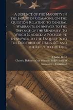 A Defence of the Majority in the House of Commons, on the Question Relating to General Warrants, in Answer to the Defence of the Minority. To Which is Added, a Postscript, in Answer to the Enquiry Into the Doctrine of Libels, &c. and the Reply to the Defe