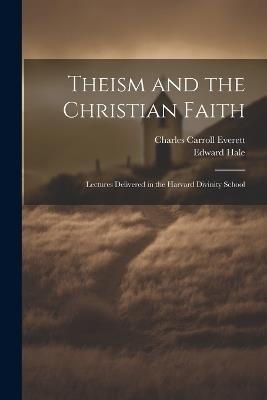 Theism and the Christian Faith: Lectures Delivered in the Harvard Divinity School - Charles Carroll Everett,Edward Hale - cover