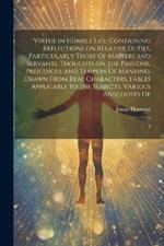 Virtue in Humble Life: Containing Reflections on Relative Duties, Particularly Those Of Masters and Servants. Thoughts on the Passions, Prejudices, and Tempers Of Mankind, Drawn From Real Characters. Fables Applicable to the Subjects. Various Anecdotes Of: 2