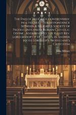 The end of Religious Controversy: In a Friendly Correspondence Between a Religious Society of Protestants and a Roman Catholic Divine; Addressed to the Right Rev. Lord Bishop of St. David's, In Answer to his Lordship's Protestant's Catechism: 1