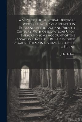 A View of the Principal Deistical Writers That Have Appeared in England in the Last and Present Century: With Observations Upon Them, and Some Account of the Answers That Have Been Published Against Them; in Several Letters to a Friend: 2 - John Leland - cover