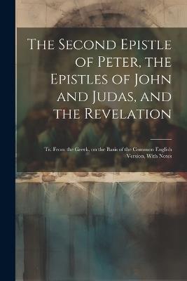 The Second Epistle of Peter, the Epistles of John and Judas, and the Revelation; tr. From the Greek, on the Basis of the Common English Version, With Notes - Anonymous - cover